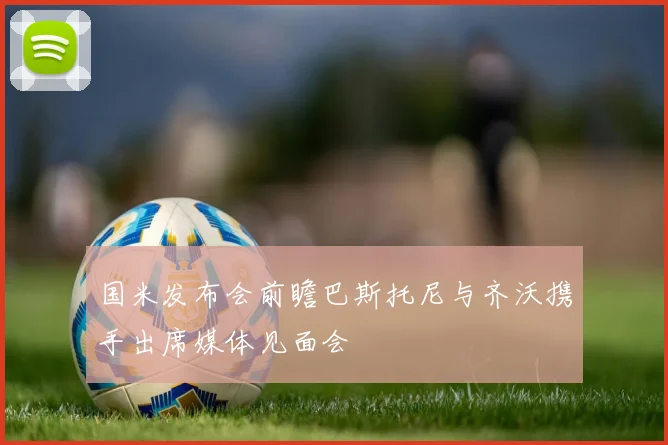 国米发布会前瞻巴斯托尼与齐沃携手出席媒体见面会