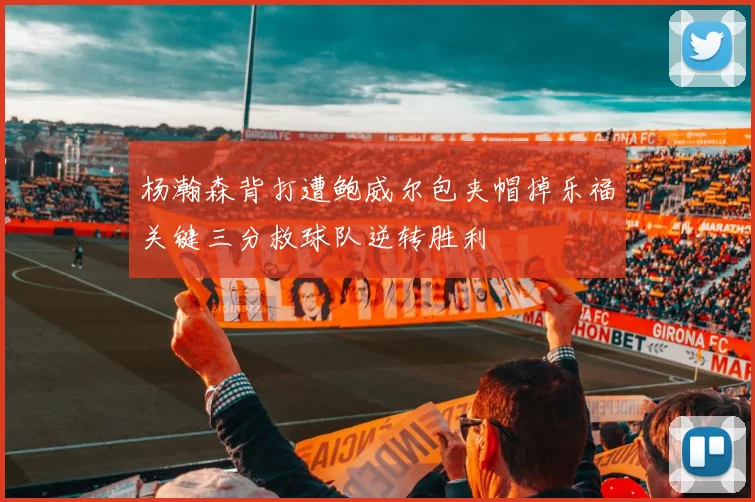 杨瀚森背打遭鲍威尔包夹帽掉乐福关键三分救球队逆转胜利