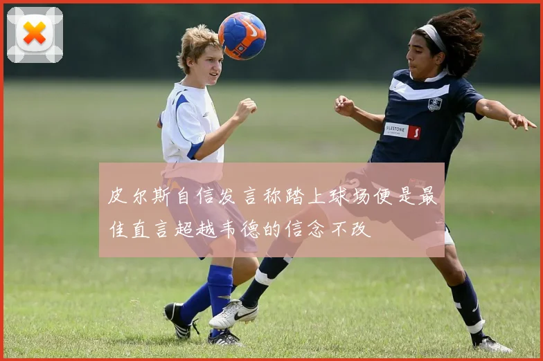 皮尔斯自信发言称踏上球场便是最佳直言超越韦德的信念不改