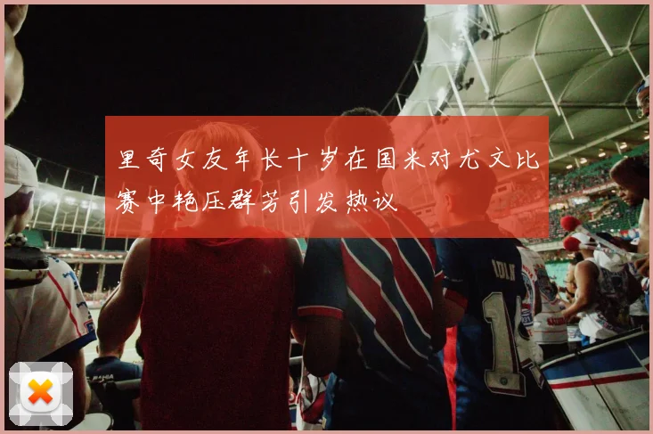 里奇女友年长十岁在国米对尤文比赛中艳压群芳引发热议