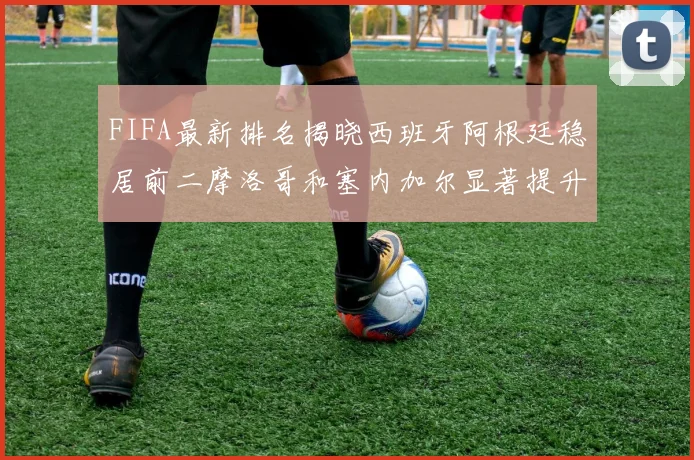 FIFA最新排名揭晓西班牙阿根廷稳居前二摩洛哥和塞内加尔显著提升