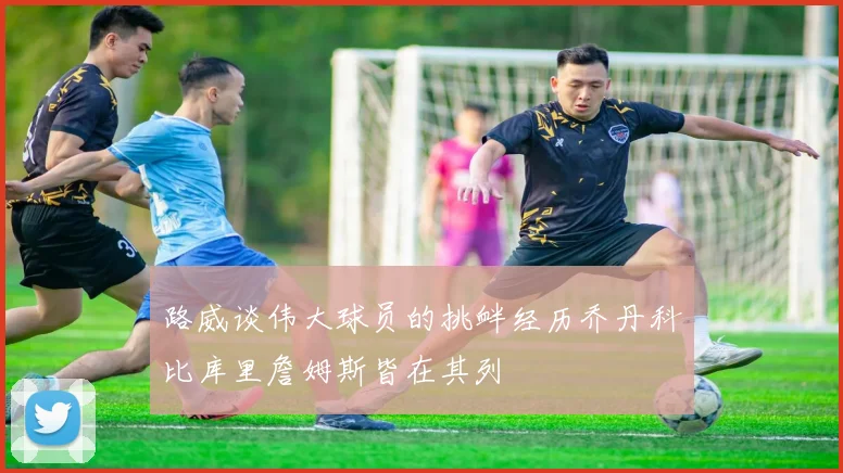 路威谈伟大球员的挑衅经历乔丹科比库里詹姆斯皆在其列