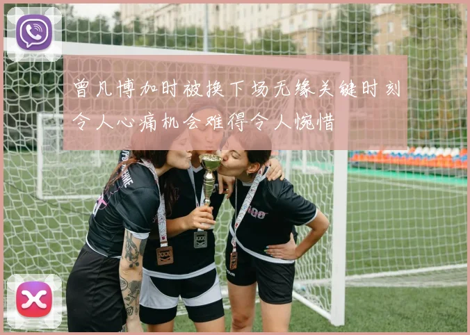 曾凡博加时被换下场无缘关键时刻令人心痛机会难得令人惋惜