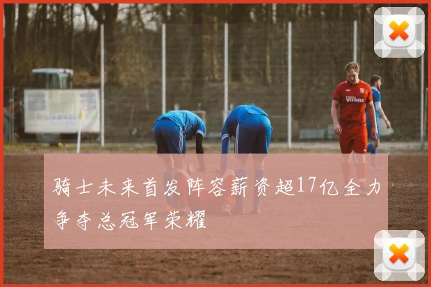 骑士未来首发阵容薪资超17亿全力争夺总冠军荣耀