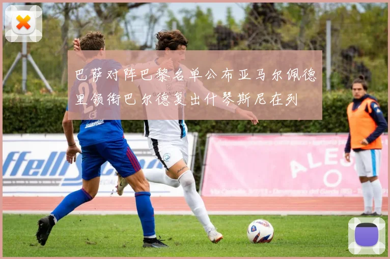 巴萨对阵巴黎名单公布亚马尔佩德里领衔巴尔德复出什琴斯尼在列
