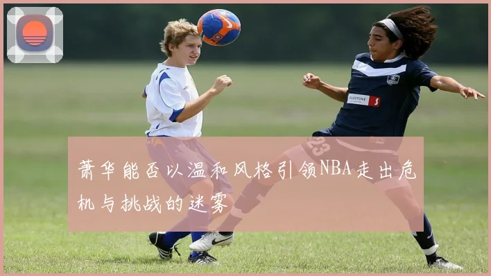 萧华能否以温和风格引领NBA走出危机与挑战的迷雾
