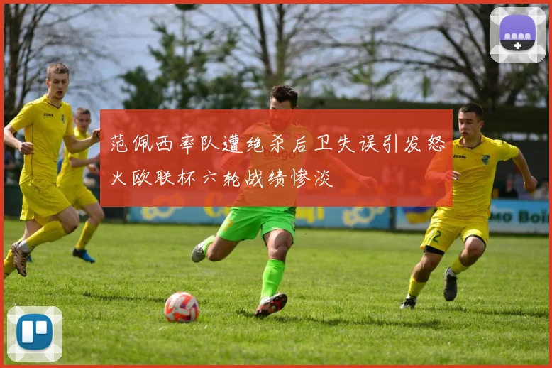 范佩西率队遭绝杀后卫失误引发怒火欧联杯六轮战绩惨淡