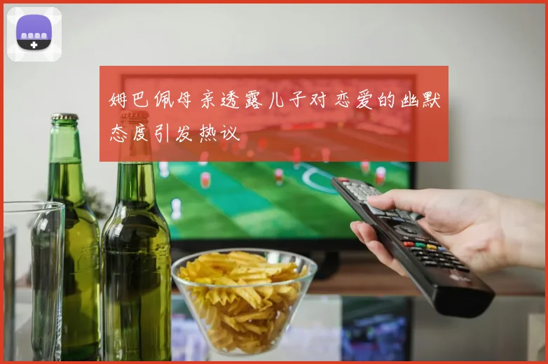 姆巴佩母亲透露儿子对恋爱的幽默态度引发热议
