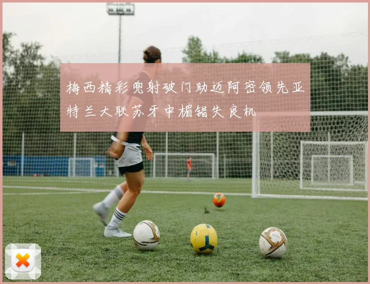 梅西精彩兜射破门助迈阿密领先亚特兰大联苏牙中楣错失良机