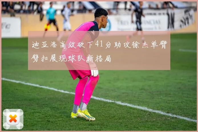迪亚洛高效砍下41分助攻徐杰单臂劈扣展现球队新格局
