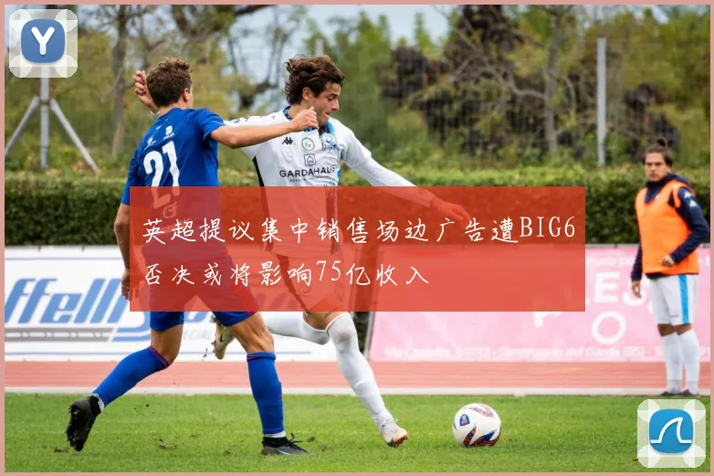 英超提议集中销售场边广告遭BIG6否决或将影响75亿收入