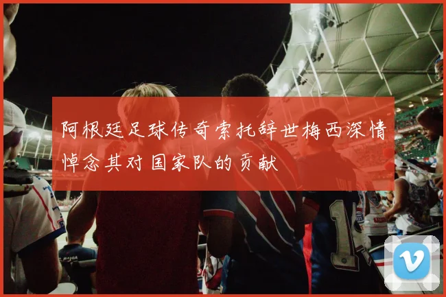 阿根廷足球传奇索托辞世梅西深情悼念其对国家队的贡献