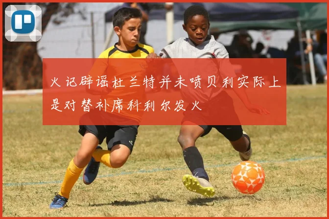 火记辟谣杜兰特并未喷贝利实际上是对替补席科利尔发火
